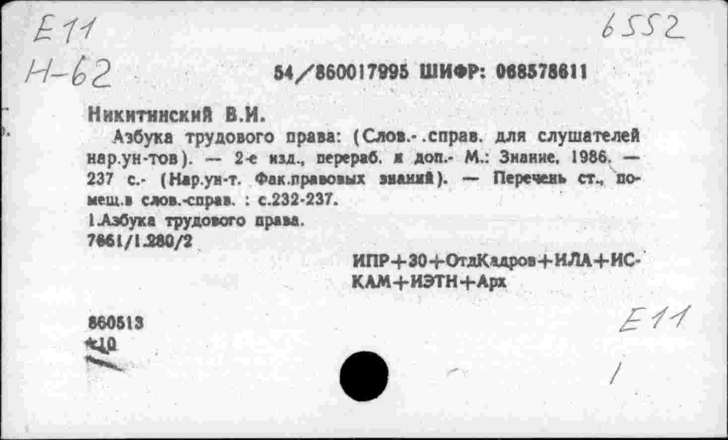 ﻿1552.
^2	Ы/86001ТИВ	0«И7вв11
Никитинский В.И.
Азбука трудового права: (Слов.-.справ, для слушателей нар.ун-тов). — 2-е изд., перераб. м доп.- М.: Знание. 1986. — 237 с.- (Нар.ун-т. Фак.правовых знамя»). — Перечень стч помета слов.-справ. : с.232-237.
I Азбука трудового права.
7661/1Л80/2
ИПР+ЗО+ОтдКадров+ИЛА+ИС-КАМ+ИЭТН+Арх
860513